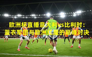 欧洲杯直播意大利vs比利时:蓝衣军团与欧洲红魔的巅峰对决