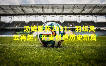 汤姆斯杯2021：羽坛风云再起，丹麦创造历史新篇