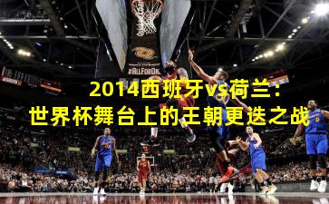 2014西班牙vs荷兰：世界杯舞台上的王朝更迭之战