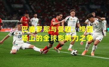 巴塞罗那与曼联:绿茵场上的全球影响力之争