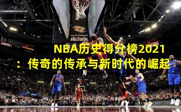 NBA历史得分榜2021：传奇的传承与新时代的崛起