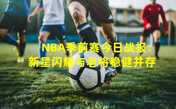 NBA季前赛今日战报：新星闪耀与老将稳健并存