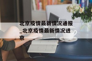 北京疫情最新情况通报_北京疫情最新情况进京