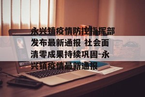 永兴镇疫情防控指挥部发布最新通报 社会面清零成果持续巩固-永兴镇疫情最新通报