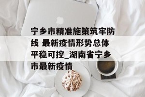 宁乡市精准施策筑牢防线 最新疫情形势总体平稳可控_湖南省宁乡市最新疫情