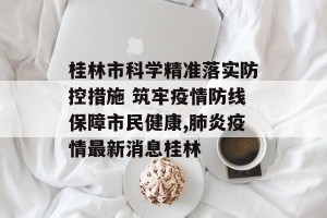 桂林市科学精准落实防控措施 筑牢疫情防线保障市民健康,肺炎疫情最新消息桂林
