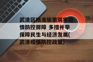 武清区精准施策筑牢疫情防控屏障 多措并举保障民生与经济发展(武清疫情防控政策)