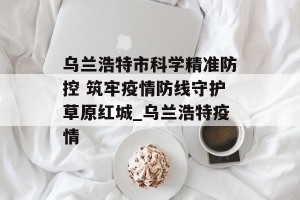 乌兰浩特市科学精准防控 筑牢疫情防线守护草原红城_乌兰浩特疫情