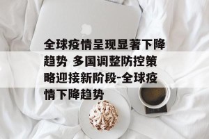 全球疫情呈现显著下降趋势 多国调整防控策略迎接新阶段-全球疫情下降趋势