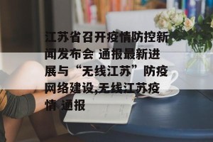 江苏省召开疫情防控新闻发布会 通报最新进展与“无线江苏”防疫网络建设,无线江苏疫情 通报
