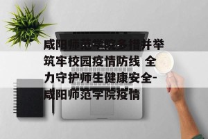 咸阳师范学院多措并举筑牢校园疫情防线 全力守护师生健康安全-咸阳师范学院疫情