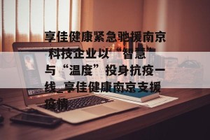 享佳健康紧急驰援南京 科技企业以“智慧”与“温度”投身抗疫一线_享佳健康南京支援疫情