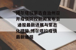博尔塔拉蒙古自治州召开疫情防控新闻发布会 通报最新进展与常态化措施,博尔塔拉疫情最新通报