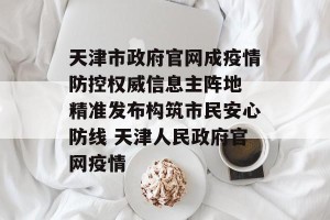 天津市政府官网成疫情防控权威信息主阵地 精准发布构筑市民安心防线 天津人民政府官网疫情