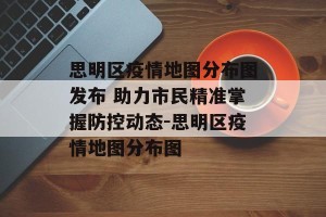 思明区疫情地图分布图发布 助力市民精准掌握防控动态-思明区疫情地图分布图
