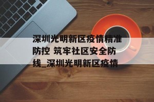 深圳光明新区疫情精准防控 筑牢社区安全防线_深圳光明新区疫情