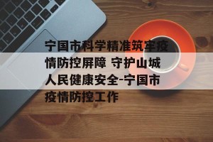宁国市科学精准筑牢疫情防控屏障 守护山城人民健康安全-宁国市疫情防控工作