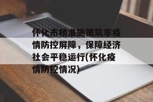 怀化市精准施策筑牢疫情防控屏障，保障经济社会平稳运行(怀化疫情防控情况)