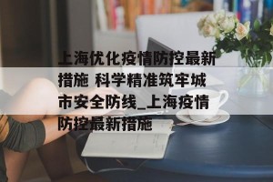 上海优化疫情防控最新措施 科学精准筑牢城市安全防线_上海疫情防控最新措施