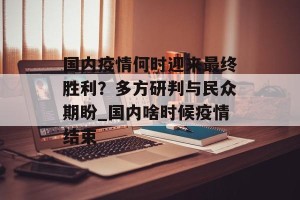 国内疫情何时迎来最终胜利？多方研判与民众期盼_国内啥时候疫情结束