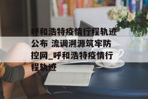 呼和浩特疫情行程轨迹公布 流调溯源筑牢防控网_呼和浩特疫情行程轨迹