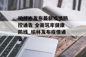 榆林市发布最新疫情防控通告 全面筑牢健康防线_榆林发布疫情通告