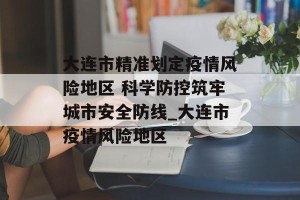 大连市精准划定疫情风险地区 科学防控筑牢城市安全防线_大连市疫情风险地区