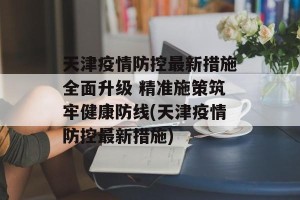 天津疫情防控最新措施全面升级 精准施策筑牢健康防线(天津疫情防控最新措施)