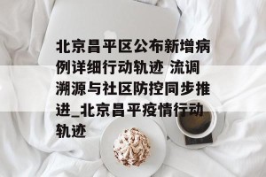 北京昌平区公布新增病例详细行动轨迹 流调溯源与社区防控同步推进_北京昌平疫情行动轨迹