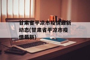 甘肃省平凉市疫情最新动态(甘肃省平凉市疫情最新)