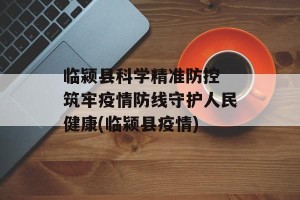 临颍县科学精准防控 筑牢疫情防线守护人民健康(临颍县疫情)