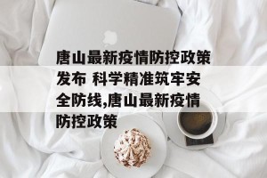 唐山最新疫情防控政策发布 科学精准筑牢安全防线,唐山最新疫情防控政策