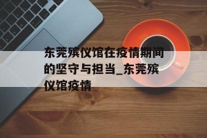 东莞殡仪馆在疫情期间的坚守与担当_东莞殡仪馆疫情