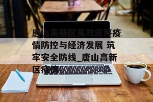 唐山高新区高效统筹疫情防控与经济发展 筑牢安全防线_唐山高新区疫情