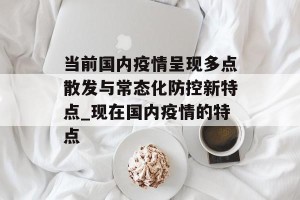 当前国内疫情呈现多点散发与常态化防控新特点_现在国内疫情的特点