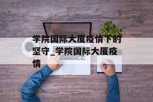 学院国际大厦疫情下的坚守_学院国际大厦疫情