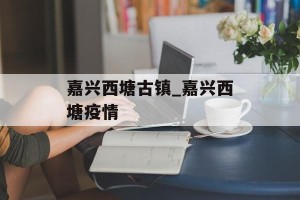 嘉兴西塘古镇_嘉兴西塘疫情