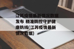 江苏疫情最新情况数据发布 精准防控守护健康防线(江苏疫情最新情况数据)