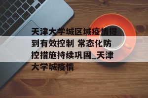 天津大学城区域疫情得到有效控制 常态化防控措施持续巩固_天津大学城疫情
