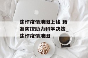 焦作疫情地图上线 精准防控助力科学决策_焦作疫情地图