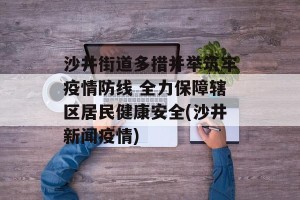 沙井街道多措并举筑牢疫情防线 全力保障辖区居民健康安全(沙井新闻疫情)
