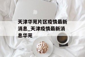 天津华苑片区疫情最新消息_天津疫情最新消息华苑