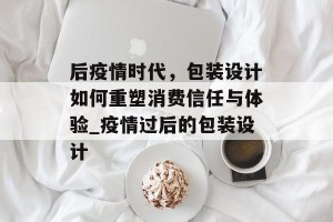 后疫情时代，包装设计如何重塑消费信任与体验_疫情过后的包装设计