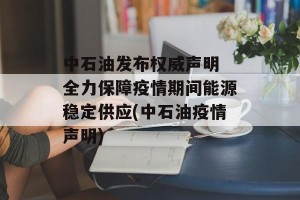 中石油发布权威声明 全力保障疫情期间能源稳定供应(中石油疫情声明)
