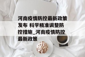 河南疫情防控最新政策发布 科学精准调整防控措施_河南疫情防控最新政策