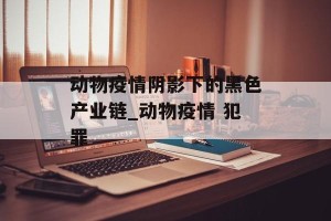 动物疫情阴影下的黑色产业链_动物疫情 犯罪