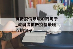 抗击疫情最暖心的句子_流调流抗击疫情最暖心的句子