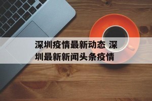 深圳疫情最新动态 深圳最新新闻头条疫情