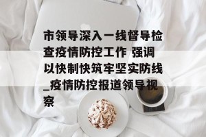 市领导深入一线督导检查疫情防控工作 强调以快制快筑牢坚实防线_疫情防控报道领导视察