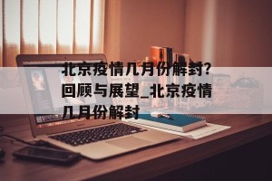 北京疫情几月份解封？回顾与展望_北京疫情几月份解封